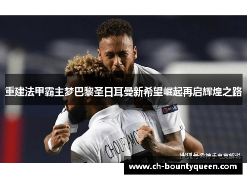 重建法甲霸主梦巴黎圣日耳曼新希望崛起再启辉煌之路 重建法甲霸主梦巴黎圣日耳曼新希望崛起再启辉煌之路