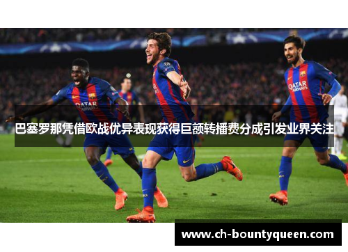 巴塞罗那凭借欧战优异表现获得巨额转播费分成引发业界关注