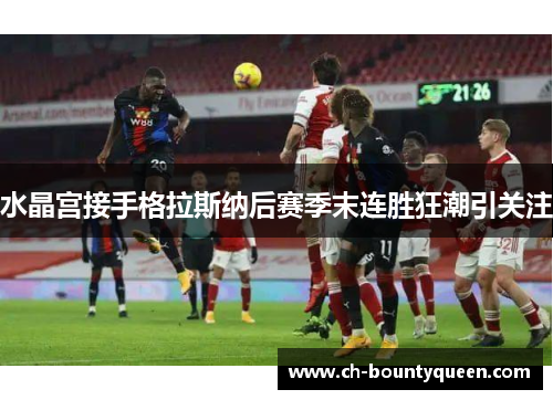 水晶宫接手格拉斯纳后赛季末连胜狂潮引关注