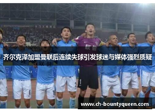齐尔克泽加盟曼联后连续失球引发球迷与媒体强烈质疑